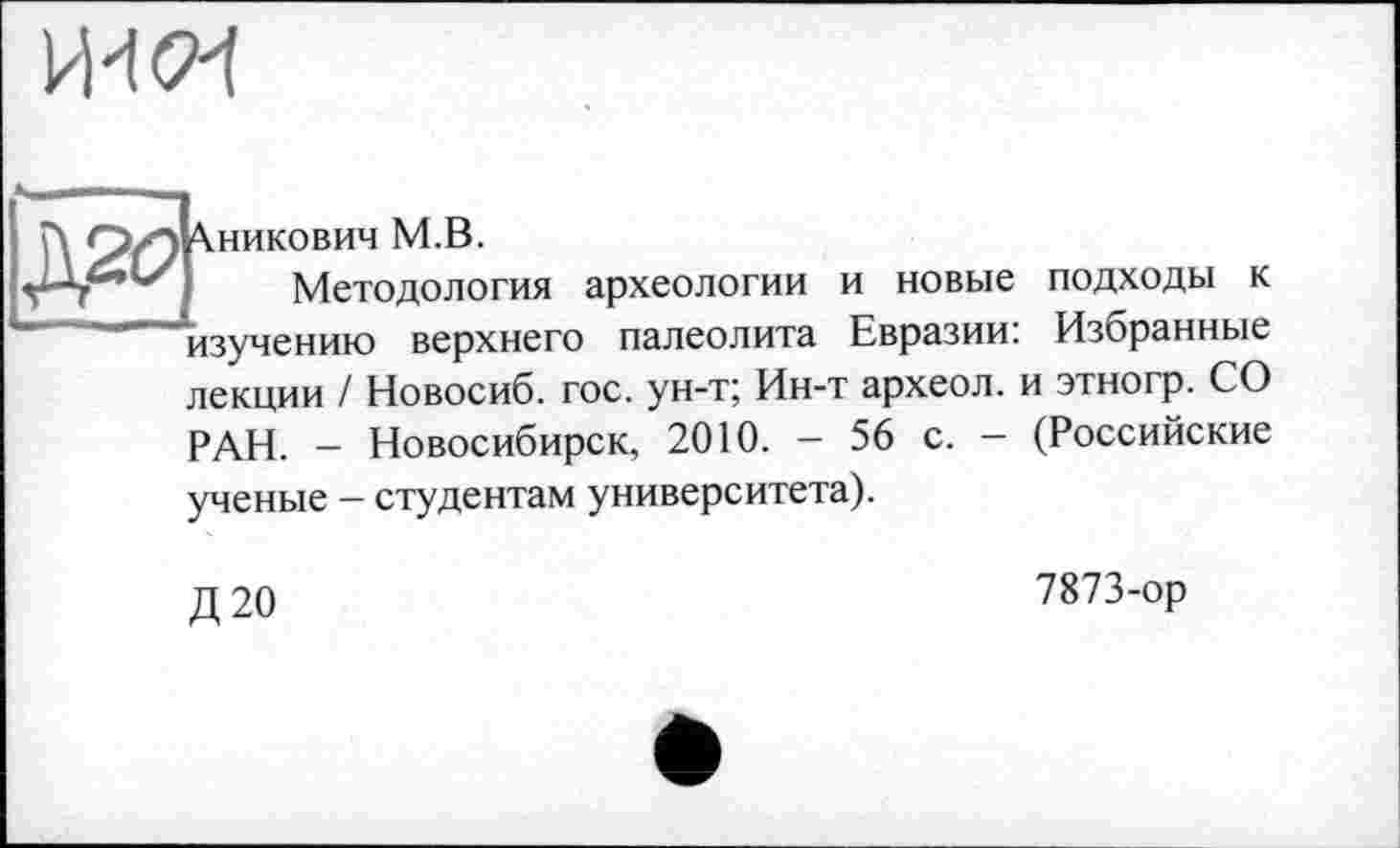 ﻿и'їси
Хникович M.B.
Методология археологии и новые подходы к "изучению верхнего палеолита Евразии: Избранные лекции / Новосиб. гос. ун-т; Ин-т археол. и этногр. СО РАН. - Новосибирск, 2010. - 56 с. - (Российские ученые - студентам университета).
Д20
7873-ор